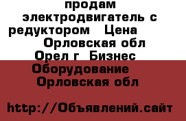 продам электродвигатель с редуктором › Цена ­ 15 000 - Орловская обл., Орел г. Бизнес » Оборудование   . Орловская обл.